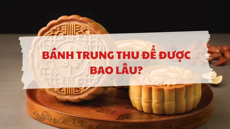 Bánh trung thu để được bao lâu nếu bảo quản đúng cách?